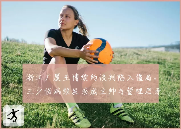 浙江广厦王博续约谈判陷入僵局,三少伤病频发或成主帅与管理层矛盾导火索