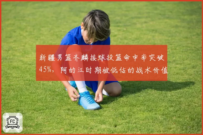 新疆男篮齐麟接球投篮命中率突破45%，阿的江时期被低估的战术价值