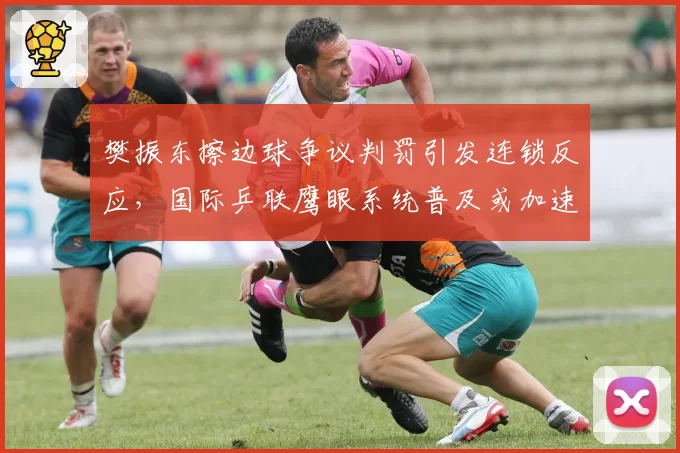 樊振东擦边球争议判罚引发连锁反应，国际乒联鹰眼系统普及或加速推进