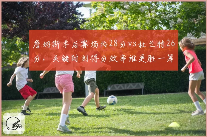 詹姆斯季后赛场均28分vs杜兰特26分，关键时刻得分效率谁更胜一筹