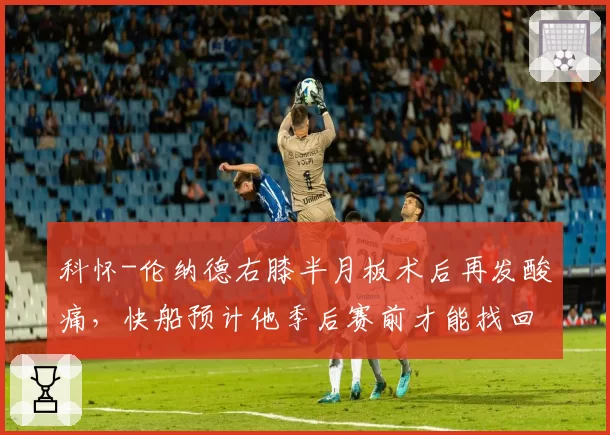 科怀-伦纳德右膝半月板术后再发酸痛，快船预计他季后赛前才能找回状态