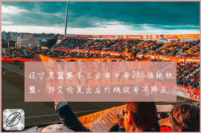 辽宁男篮赛季三分命中率38%领跑联盟,郭艾伦复出后外线效率不降反升