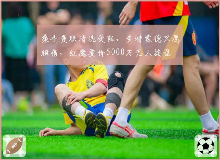 桑乔曼联清洗受阻，多特蒙德只愿租借，红魔要价5000万无人接盘
