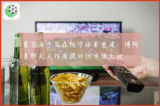青岛海牛亚森防守体系重建，博阿基耶支点作用提升但中场失控