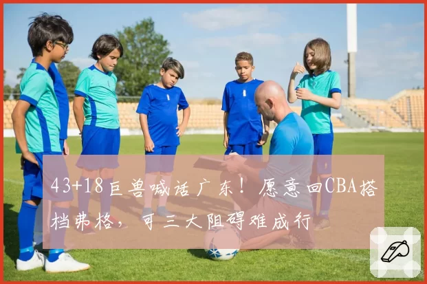 43+18巨兽喊话广东!愿意回CBA搭档弗格,可三大阻碍难成行