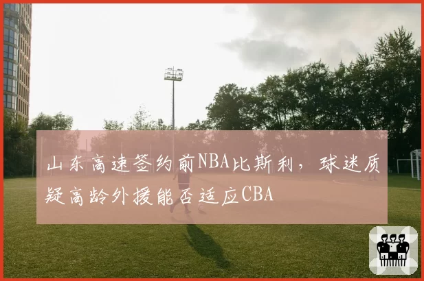 山东高速签约前NBA比斯利，球迷质疑高龄外援能否适应CBA