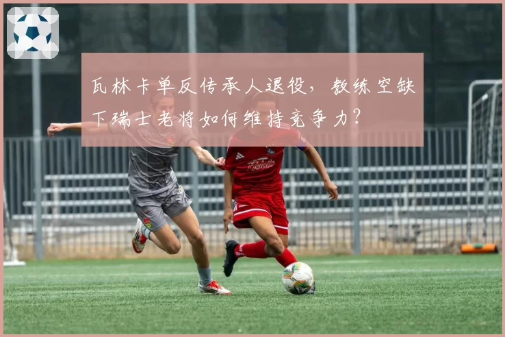瓦林卡单反传承人退役,教练空缺下瑞士老将如何维持竞争力?