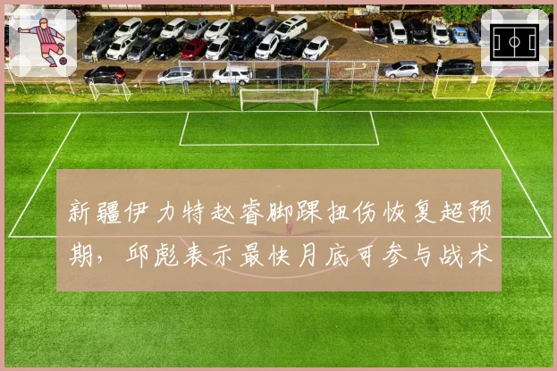 新疆伊力特赵睿脚踝扭伤恢复超预期，邱彪表示最快月底可参与战术演练