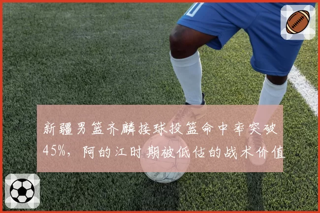 新疆男篮齐麟接球投篮命中率突破45%,阿的江时期被低估的战术价值