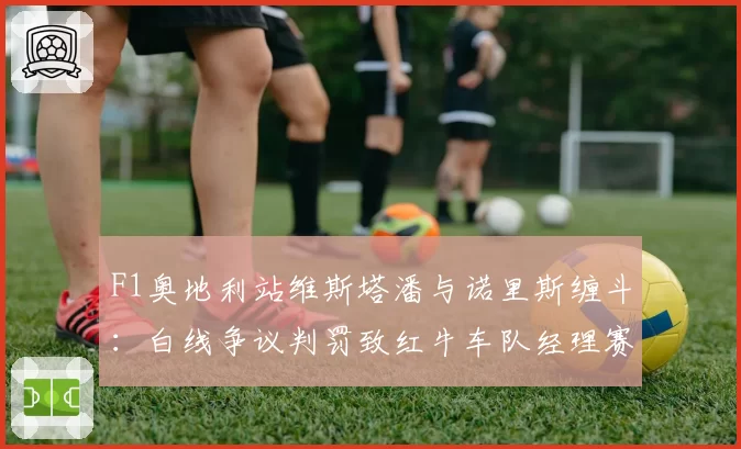 F1奥地利站维斯塔潘与诺里斯缠斗：白线争议判罚致红牛车队经理赛后炮轰国际汽联规则模糊