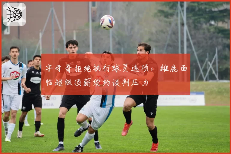 字母哥拒绝执行球员选项，雄鹿面临超级顶薪续约谈判压力
