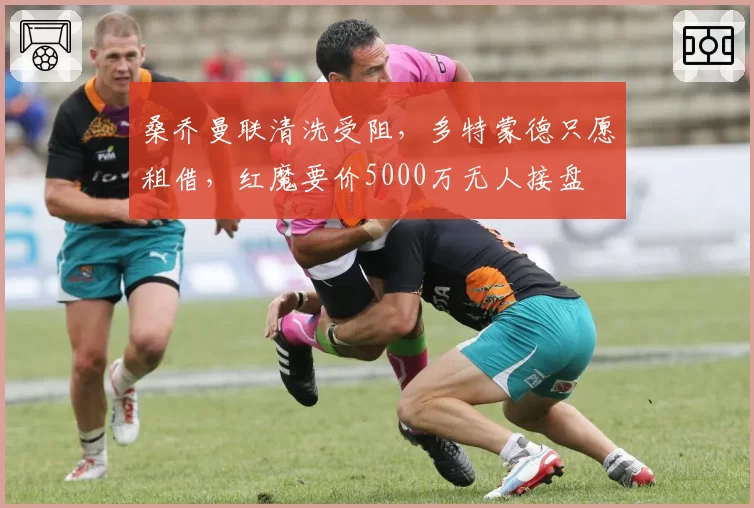 桑乔曼联清洗受阻，多特蒙德只愿租借，红魔要价5000万无人接盘