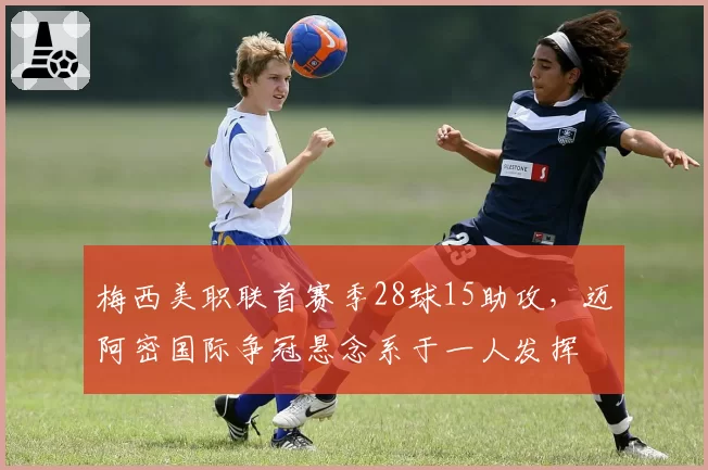 梅西美职联首赛季28球15助攻,迈阿密国际争冠悬念系于一人发挥
