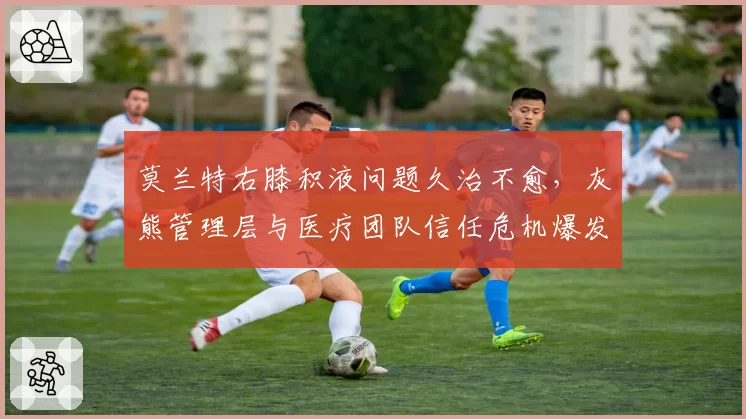 莫兰特右膝积液问题久治不愈,灰熊管理层与医疗团队信任危机爆发
