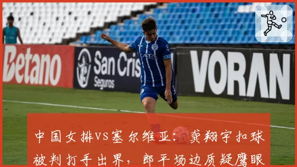 中国女排vs塞尔维亚：龚翔宇扣球被判打手出界，郎平场边质疑鹰眼系统延迟