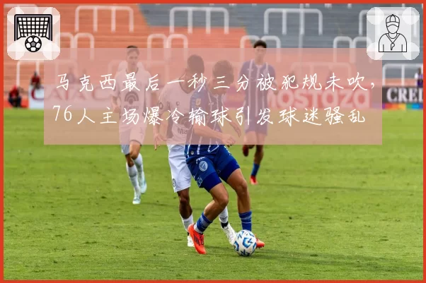 马克西最后一秒三分被犯规未吹，76人主场爆冷输球引发球迷骚乱