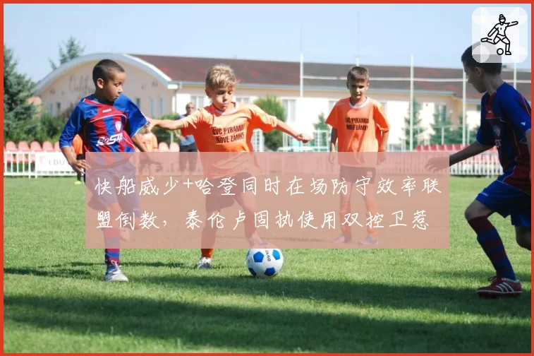 快船威少+哈登同时在场防守效率联盟倒数,泰伦卢固执使用双控卫惹争议