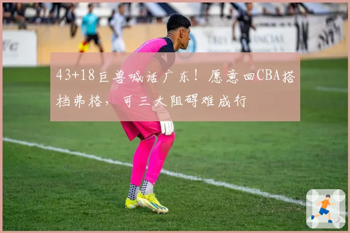 43+18巨兽喊话广东!愿意回CBA搭档弗格,可三大阻碍难成行
