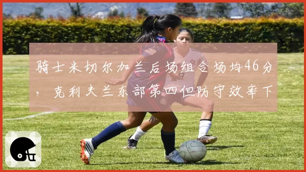 骑士米切尔加兰后场组合场均46分，克利夫兰东部第四但防守效率下滑至第15