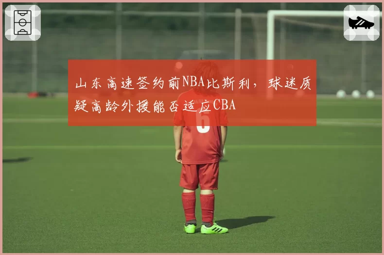 山东高速签约前NBA比斯利，球迷质疑高龄外援能否适应CBA