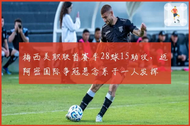 梅西美职联首赛季28球15助攻,迈阿密国际争冠悬念系于一人发挥