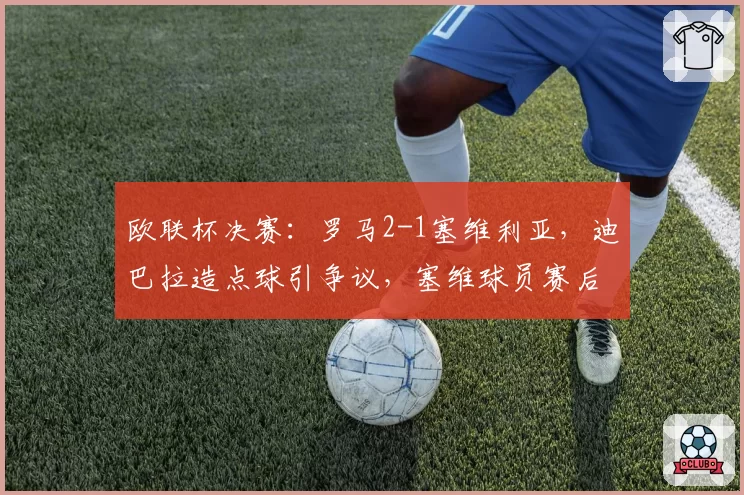 欧联杯决赛：罗马2-1塞维利亚，迪巴拉造点球引争议，塞维球员赛后与裁判理论