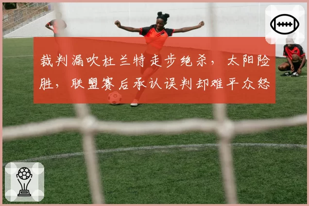 裁判漏吹杜兰特走步绝杀，太阳险胜，联盟赛后承认误判却难平众怒