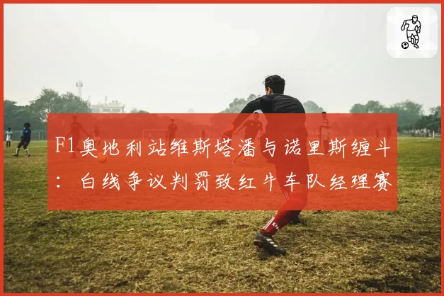 F1奥地利站维斯塔潘与诺里斯缠斗：白线争议判罚致红牛车队经理赛后炮轰国际汽联规则模糊