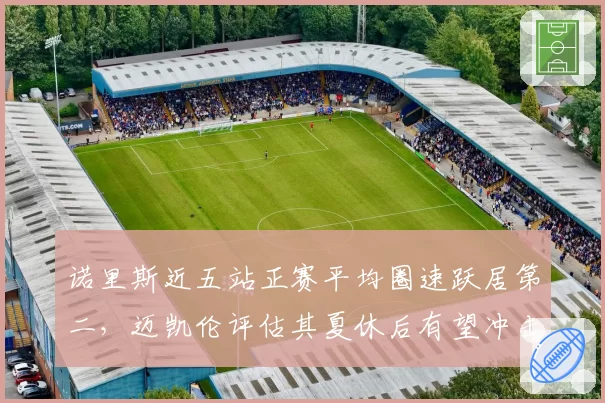 诺里斯近五站正赛平均圈速跃居第二,迈凯伦评估其夏休后有望冲击冠军