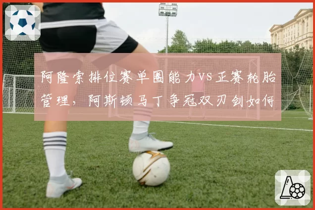 阿隆索排位赛单圈能力vs正赛轮胎管理，阿斯顿马丁争冠双刃剑如何平衡__br_