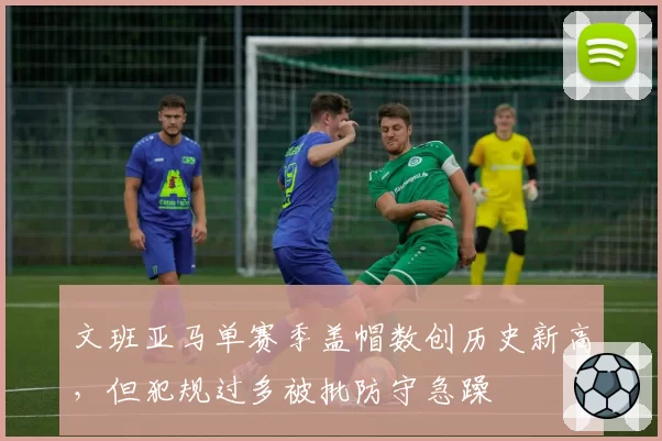 文班亚马单赛季盖帽数创历史新高，但犯规过多被批防守急躁