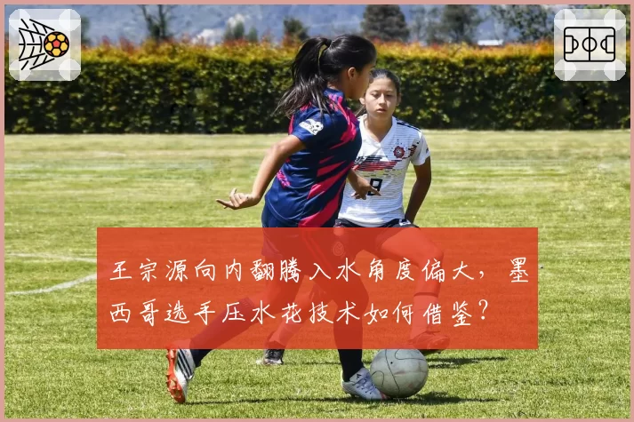 王宗源向内翻腾入水角度偏大，墨西哥选手压水花技术如何借鉴？