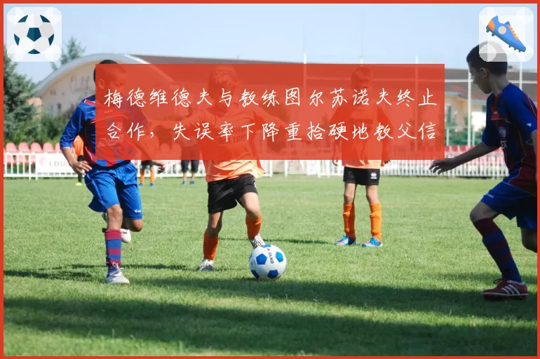 梅德维德夫与教练图尔苏诺夫终止合作,失误率下降重拾硬地教父信心