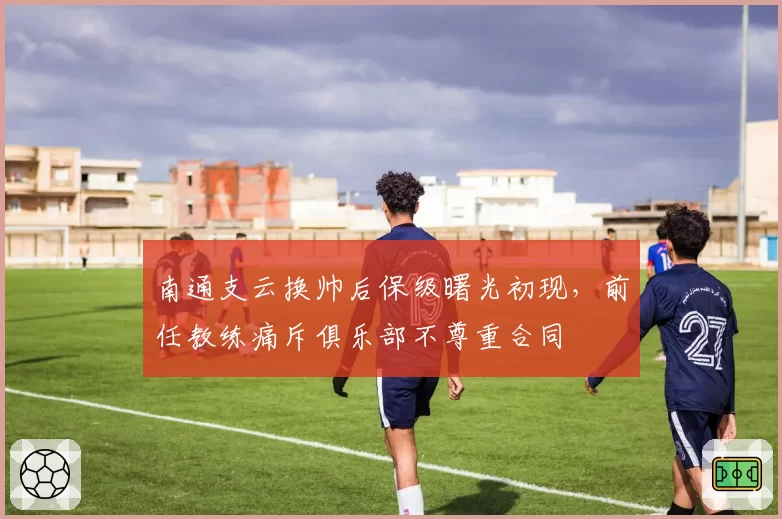南通支云换帅后保级曙光初现，前任教练痛斥俱乐部不尊重合同