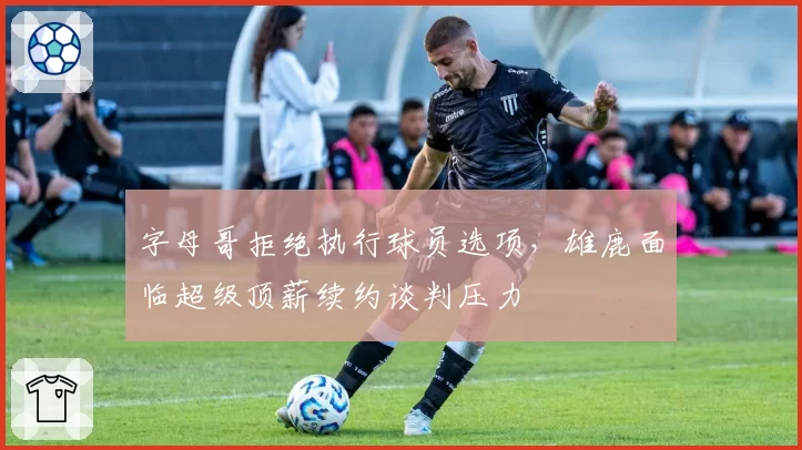 字母哥拒绝执行球员选项,雄鹿面临超级顶薪续约谈判压力