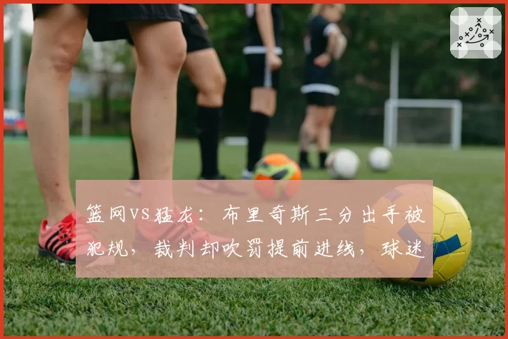 篮网vs猛龙:布里奇斯三分出手被犯规,裁判却吹罚提前进线,球迷怒骂“黑哨”