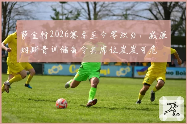萨金特2026赛季至今零积分，威廉姆斯青训储备令其席位岌岌可危