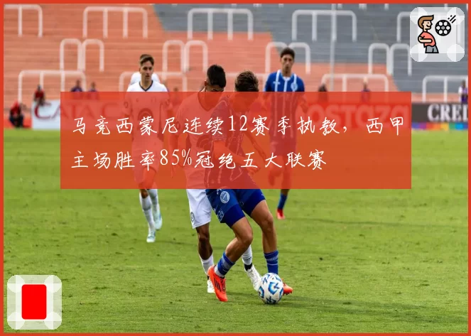 马竞西蒙尼连续12赛季执教,西甲主场胜率85%冠绝五大联赛